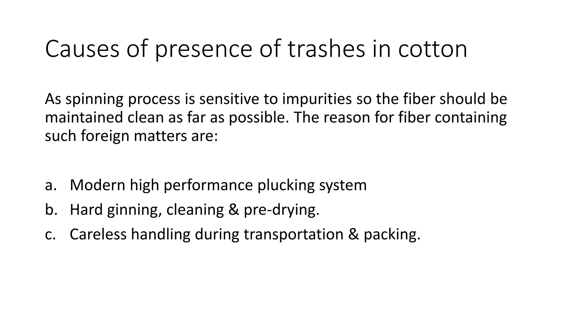 Causes of presence of trashes in cotton
As spinning process is sensitive to impurities so the fiber should be
maintained clean as far as possible. The reason for fiber containing
such foreign matters are:
a. Modern high performance plucking system
b. Hard ginning, cleaning & pre-drying.
c. Careless handling during transportation & packing.
 