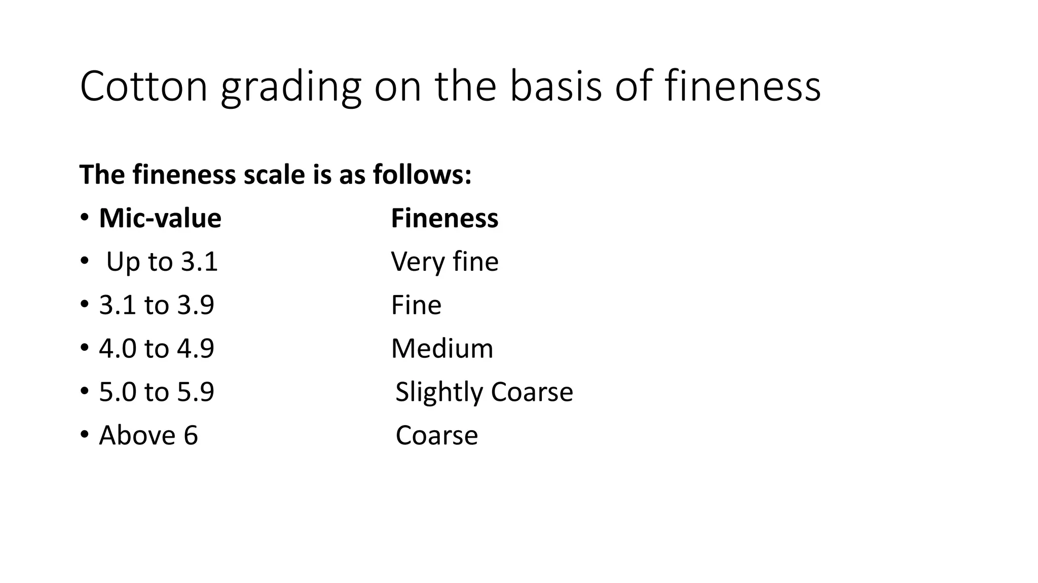 Cotton grading on the basis of fineness
The fineness scale is as follows:
• Mic-value Fineness
• Up to 3.1 Very fine
• 3.1 to 3.9 Fine
• 4.0 to 4.9 Medium
• 5.0 to 5.9 Slightly Coarse
• Above 6 Coarse
 