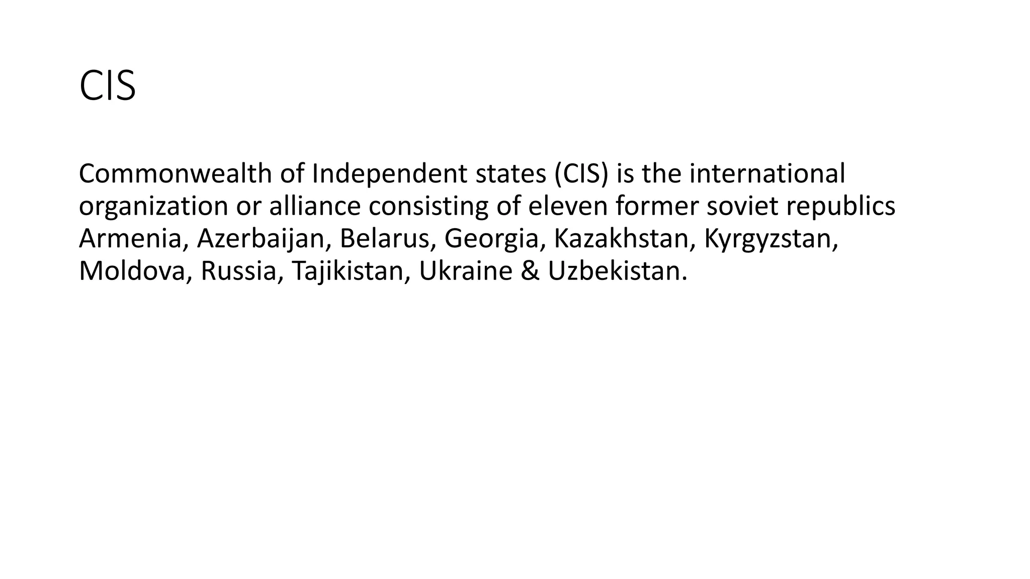 CIS
Commonwealth of Independent states (CIS) is the international
organization or alliance consisting of eleven former soviet republics
Armenia, Azerbaijan, Belarus, Georgia, Kazakhstan, Kyrgyzstan,
Moldova, Russia, Tajikistan, Ukraine & Uzbekistan.
 