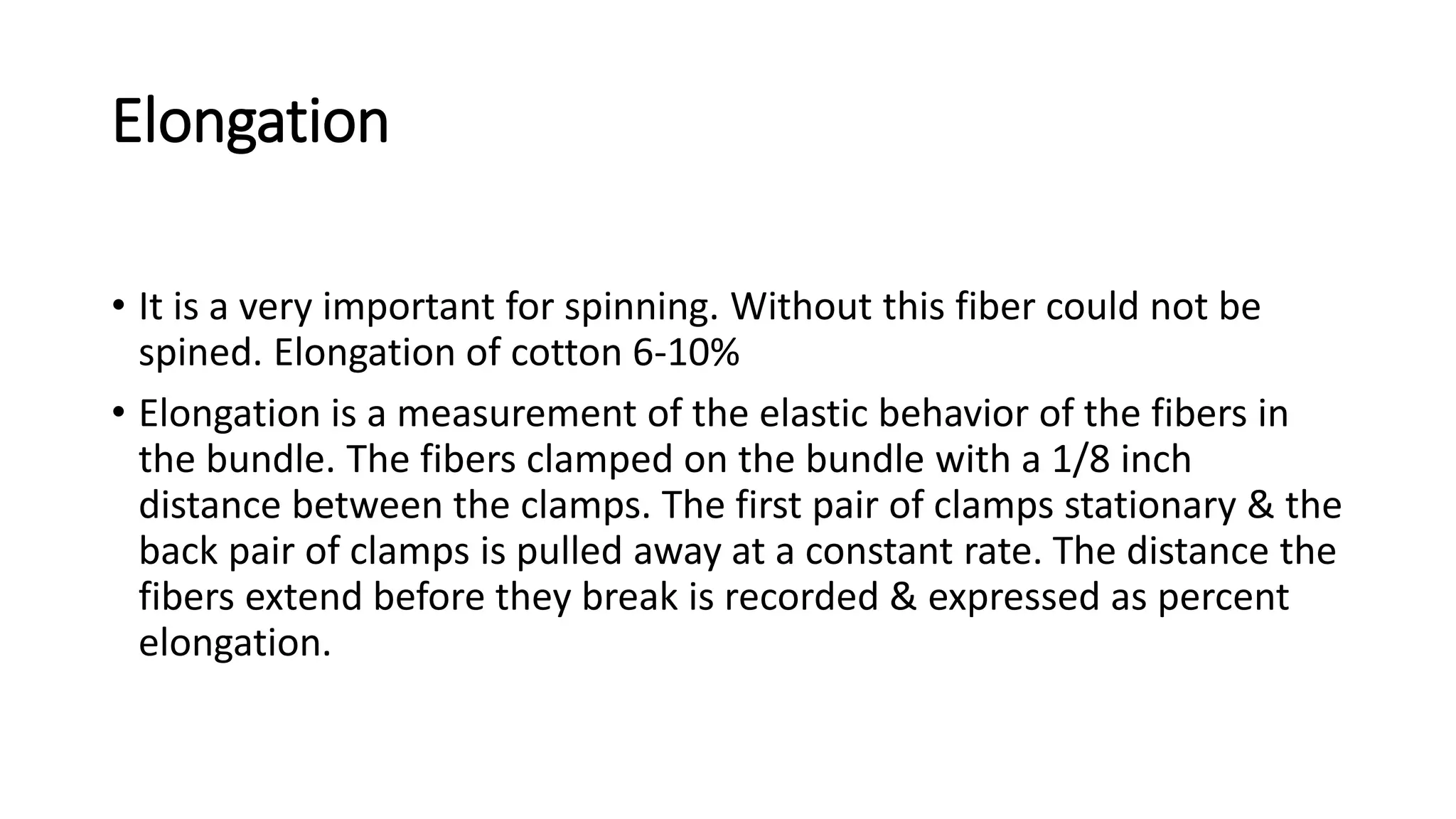 Elongation
• It is a very important for spinning. Without this fiber could not be
spined. Elongation of cotton 6-10%
• Elongation is a measurement of the elastic behavior of the fibers in
the bundle. The fibers clamped on the bundle with a 1/8 inch
distance between the clamps. The first pair of clamps stationary & the
back pair of clamps is pulled away at a constant rate. The distance the
fibers extend before they break is recorded & expressed as percent
elongation.
 