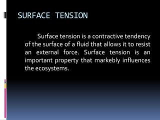 SURFACE TENSION
Surface tension is a contractive tendency
of the surface of a fluid that allows it to resist
an external force. Surface tension is an
important property that markebly influences
the ecosystems.
 