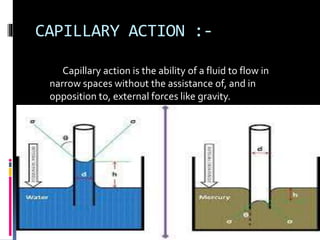 CAPILLARY ACTION :-
Capillary action is the ability of a fluid to flow in
narrow spaces without the assistance of, and in
opposition to, external forces like gravity.
 