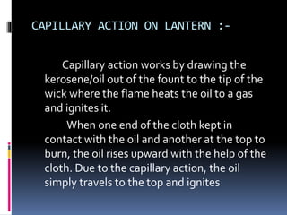 CAPILLARY ACTION ON LANTERN :-
Capillary action works by drawing the
kerosene/oil out of the fount to the tip of the
wick where the flame heats the oil to a gas
and ignites it.
When one end of the cloth kept in
contact with the oil and another at the top to
burn, the oil rises upward with the help of the
cloth. Due to the capillary action, the oil
simply travels to the top and ignites
 