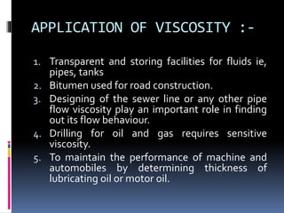 APPLICATION OF VISCOSITY :-
1. Transparent and storing facilities for fluids ie,
pipes, tanks
2. Bitumen used for road construction.
3. Designing of the sewer line or any other pipe
flow viscosity play an important role in finding
out its flow behaviour.
4. Drilling for oil and gas requires sensitive
viscosity.
5. To maintain the performance of machine and
automobiles by determining thickness of
lubricating oil or motor oil.
 