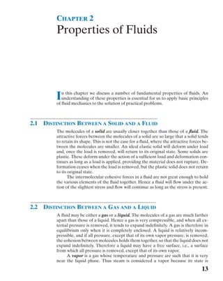 CHAPTER 2 
Properties of Fluids 
In this chapter we discuss a number of fundamental properties of fluids. An 
understanding of these properties is essential for us to apply basic principles 
of fluid mechanics to the solution of practical problems. 
2.1 DISTINCTION BETWEEN A SOLID AND A FLUID 
The molecules of a solid are usually closer together than those of a fluid. The 
attractive forces between the molecules of a solid are so large that a solid tends 
to retain its shape. This is not the case for a fluid, where the attractive forces be-tween 
the molecules are smaller. An ideal elastic solid will deform under load 
and, once the load is removed, will return to its original state. Some solids are 
plastic. These deform under the action of a sufficient load and deformation con-tinues 
as long as a load is applied, providing the material does not rupture. De-formation 
ceases when the load is removed, but the plastic solid does not return 
to its original state. 
The intermolecular cohesive forces in a fluid are not great enough to hold 
the various elements of the fluid together. Hence a fluid will flow under the ac-tion 
of the slightest stress and flow will continue as long as the stress is present. 
2.2 DISTINCTION BETWEEN A GAS AND A LIQUID 
A fluid may be either a gas or a liquid. The molecules of a gas are much farther 
apart than those of a liquid. Hence a gas is very compressible, and when all ex-ternal 
pressure is removed, it tends to expand indefinitely. A gas is therefore in 
equilibrium only when it is completely enclosed. A liquid is relatively incom-pressible, 
and if all pressure, except that of its own vapor pressure, is removed, 
the cohesion between molecules holds them together, so that the liquid does not 
expand indefinitely. Therefore a liquid may have a free surface, i.e., a surface 
from which all pressure is removed, except that of its own vapor. 
A vapor is a gas whose temperature and pressure are such that it is very 
near the liquid phase. Thus steam is considered a vapor because its state is 
13 
 