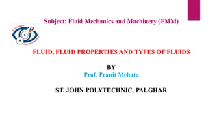Subject: Fluid Mechanics and Machinery (FMM)
FLUID, FLUID PROPERTIES AND TYPES OF FLUIDS
BY
Prof. Pranit Mehata
ST. JOHN POLYTECHNIC, PALGHAR
 