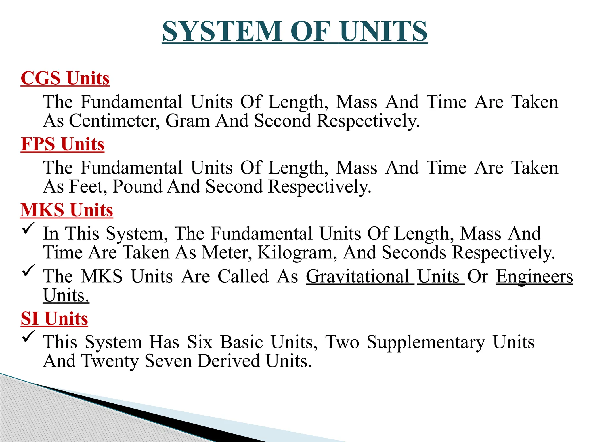 SYSTEM OF UNITS
CGS Units
The Fundamental Units Of Length, Mass And Time Are Taken
As Centimeter, Gram And Second Respectively.
FPS Units
The Fundamental Units Of Length, Mass And Time Are Taken
As Feet, Pound And Second Respectively.
MKS Units
 In This System, The Fundamental Units Of Length, Mass And
Time Are Taken As Meter, Kilogram, And Seconds Respectively.
 The MKS Units Are Called As Gravitational Units Or Engineers
Units.
SI Units
 This System Has Six Basic Units, Two Supplementary Units
And Twenty Seven Derived Units.
 