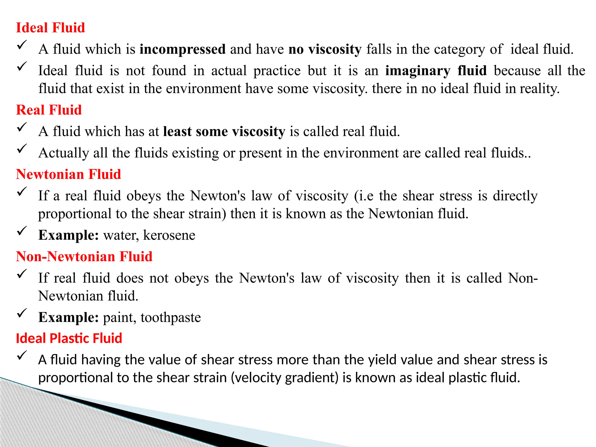 Ideal Fluid
 A fluid which is incompressed and have no viscosity falls in the category of ideal fluid.
 Ideal fluid is not found in actual practice but it is an imaginary fluid because all the
fluid that exist in the environment have some viscosity. there in no ideal fluid in reality.
Real Fluid
 A fluid which has at least some viscosity is called real fluid.
 Actually all the fluids existing or present in the environment are called real fluids..
Newtonian Fluid
 If a real fluid obeys the Newton's law of viscosity (i.e the shear stress is directly
proportional to the shear strain) then it is known as the Newtonian fluid.
 Example: water, kerosene
Non-Newtonian Fluid
 If real fluid does not obeys the Newton's law of viscosity then it is called Non-
Newtonian fluid.
 Example: paint, toothpaste
Ideal Plastic Fluid
 A fluid having the value of shear stress more than the yield value and shear stress is
proportional to the shear strain (velocity gradient) is known as ideal plastic fluid.
 