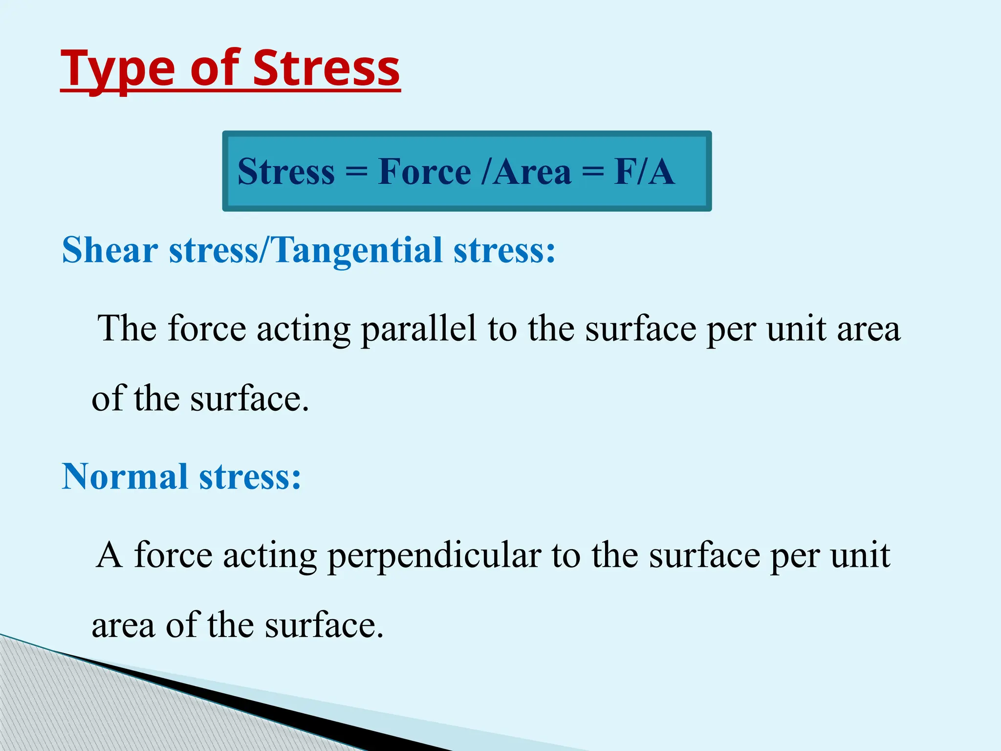 Type of Stress
Stress = Force /Area = F/A
Shear stress/Tangential stress:
The force acting parallel to the surface per unit area
of the surface.
Normal stress:
A force acting perpendicular to the surface per unit
area of the surface.
 