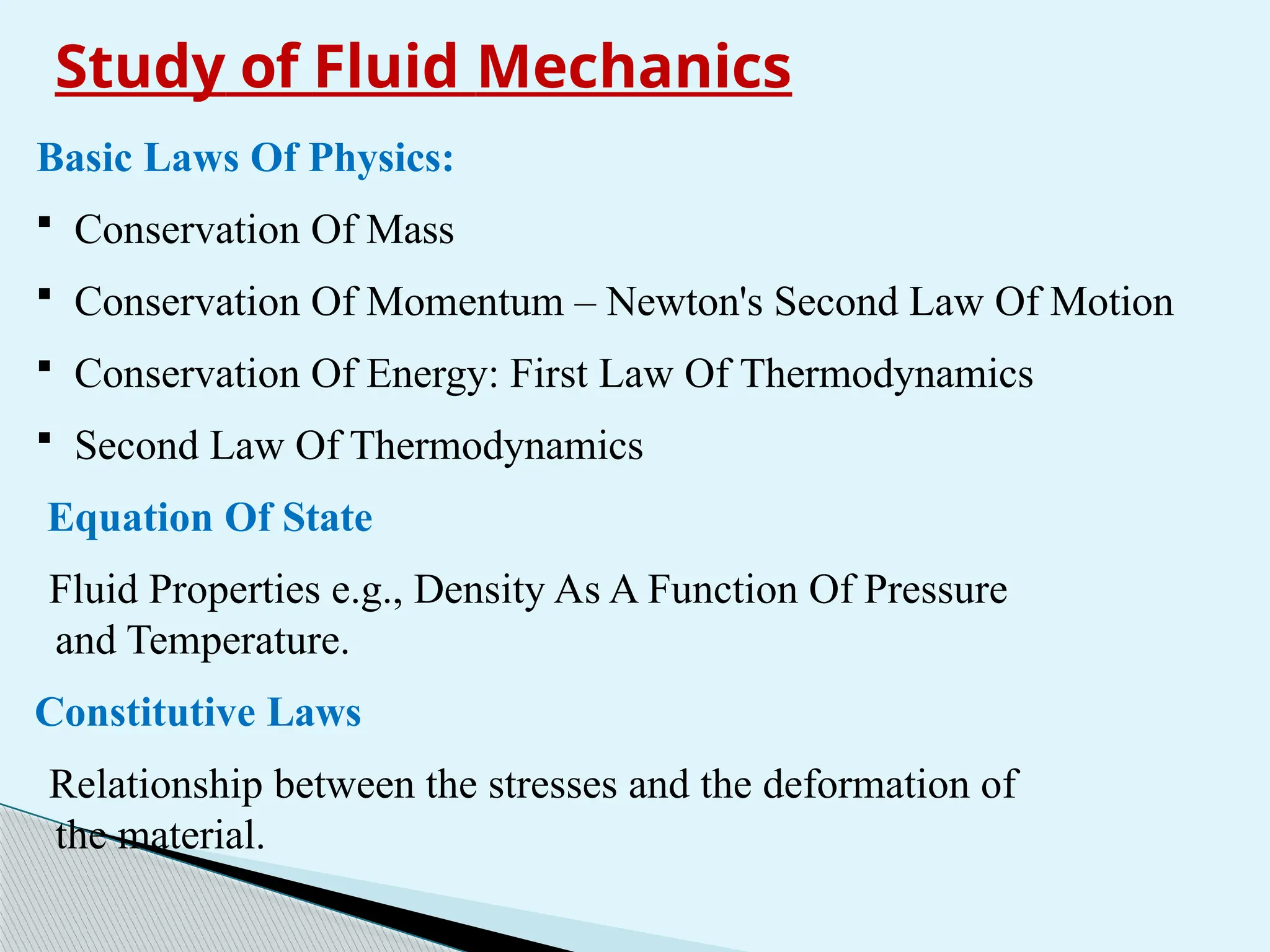 Basic Laws Of Physics:
 Conservation Of Mass
 Conservation Of Momentum – Newton's Second Law Of Motion
 Conservation Of Energy: First Law Of Thermodynamics
 Second Law Of Thermodynamics
Equation Of State
Fluid Properties e.g., Density As A Function Of Pressure
and Temperature.
Constitutive Laws
Relationship between the stresses and the deformation of
the material.
Study of Fluid Mechanics
 