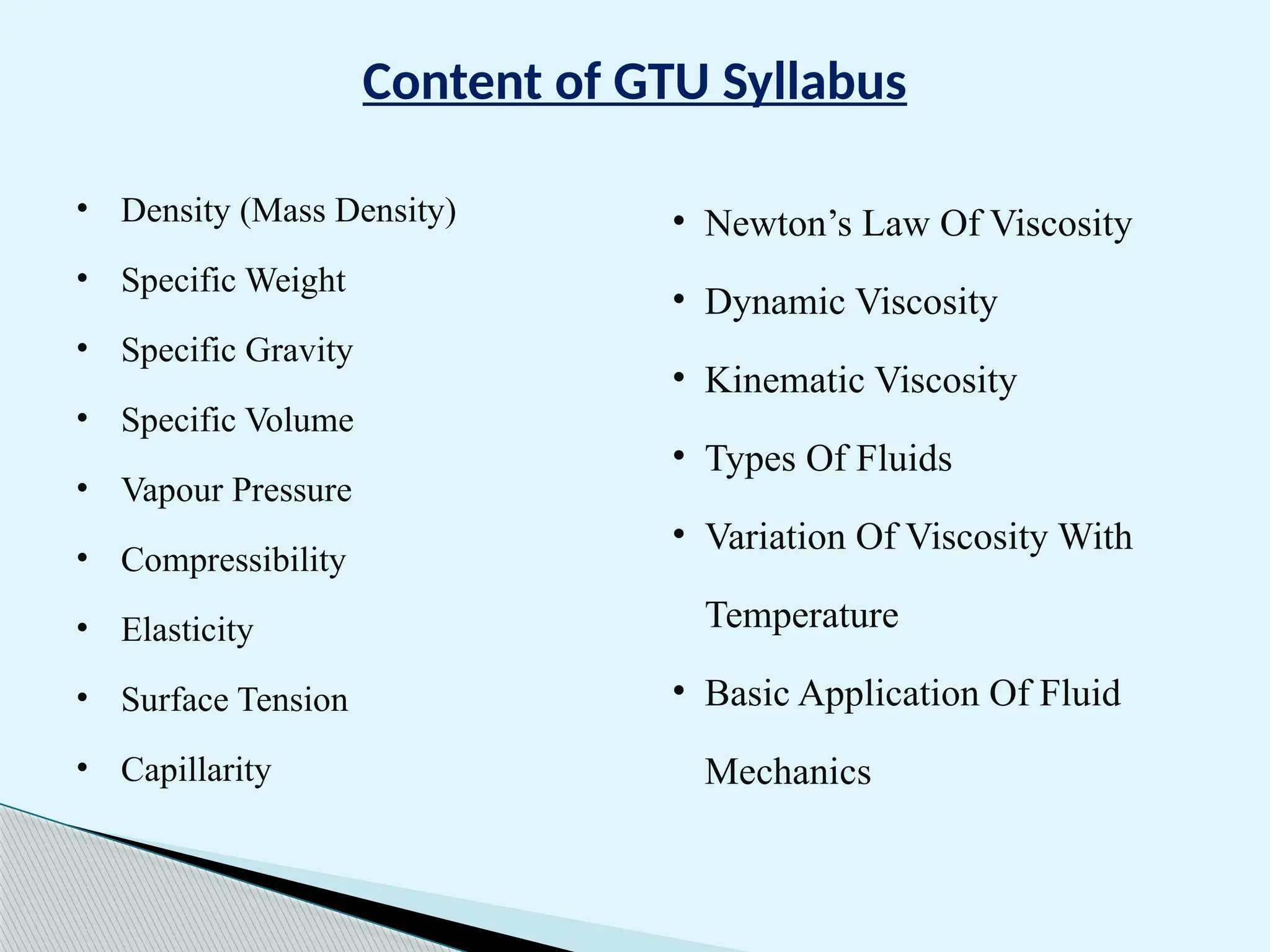 Content of GTU Syllabus
• Density (Mass Density)
• Specific Weight
• Specific Gravity
• Specific Volume
• Vapour Pressure
• Compressibility
• Elasticity
• Surface Tension
• Capillarity
• Newton’s Law Of Viscosity
• Dynamic Viscosity
• Kinematic Viscosity
• Types Of Fluids
• Variation Of Viscosity With
Temperature
• Basic Application Of Fluid
Mechanics
 