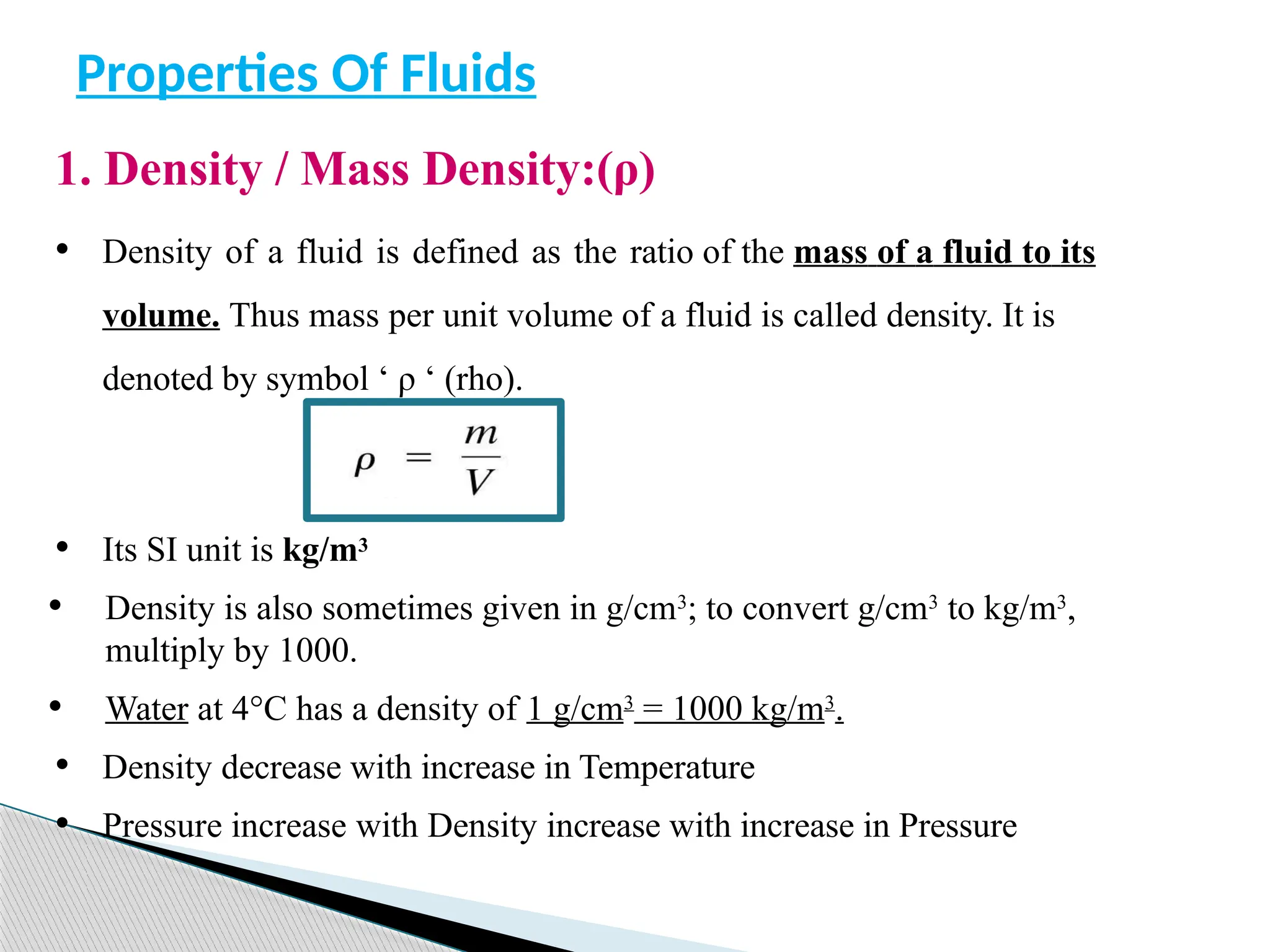1. Density / Mass Density:(ρ)
• Density of a fluid is defined as the ratio of the mass of a fluid to its
volume. Thus mass per unit volume of a fluid is called density. It is
denoted by symbol ‘ ρ ‘ (rho).
• Its SI unit is kg/m3
• Density is also sometimes given in g/cm3
; to convert g/cm3
to kg/m3
,
multiply by 1000.
• Water at 4°C has a density of 1 g/cm3
= 1000 kg/m3
.
• Density decrease with increase in Temperature
• Pressure increase with Density increase with increase in Pressure
Properties Of Fluids
 