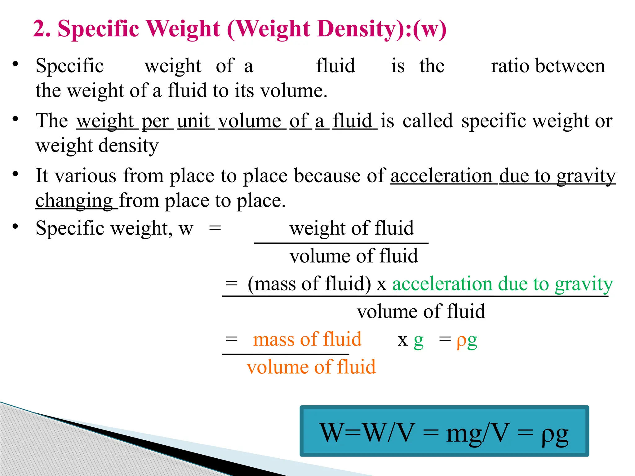 2. Specific Weight (Weight Density):(w)
• Specific weight of a fluid is the ratio between
the weight of a fluid to its volume.
• The weight per unit volume of a fluid is called specific weight or
weight density
• It various from place to place because of acceleration due to gravity
changing from place to place.
• Specific weight, w = weight of fluid
volume of fluid
= (mass of fluid) x acceleration due to gravity
volume of fluid
= mass of fluid x g = ρg
volume of fluid
W=W/V = mg/V = ρg
 