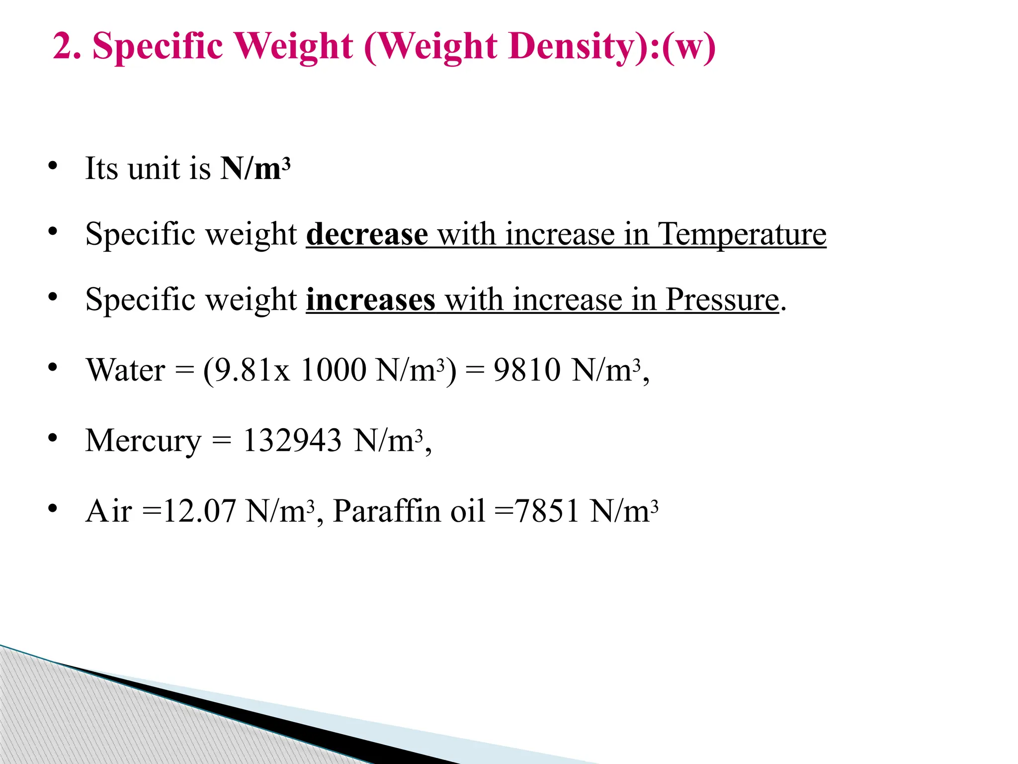 2. Specific Weight (Weight Density):(w)
• Its unit is N/m3
• Specific weight decrease with increase in Temperature
• Specific weight increases with increase in Pressure.
• Water = (9.81x 1000 N/m3) = 9810 N/m3,
• Mercury = 132943 N/m3,
• Air =12.07 N/m3, Paraffin oil =7851 N/m3
 