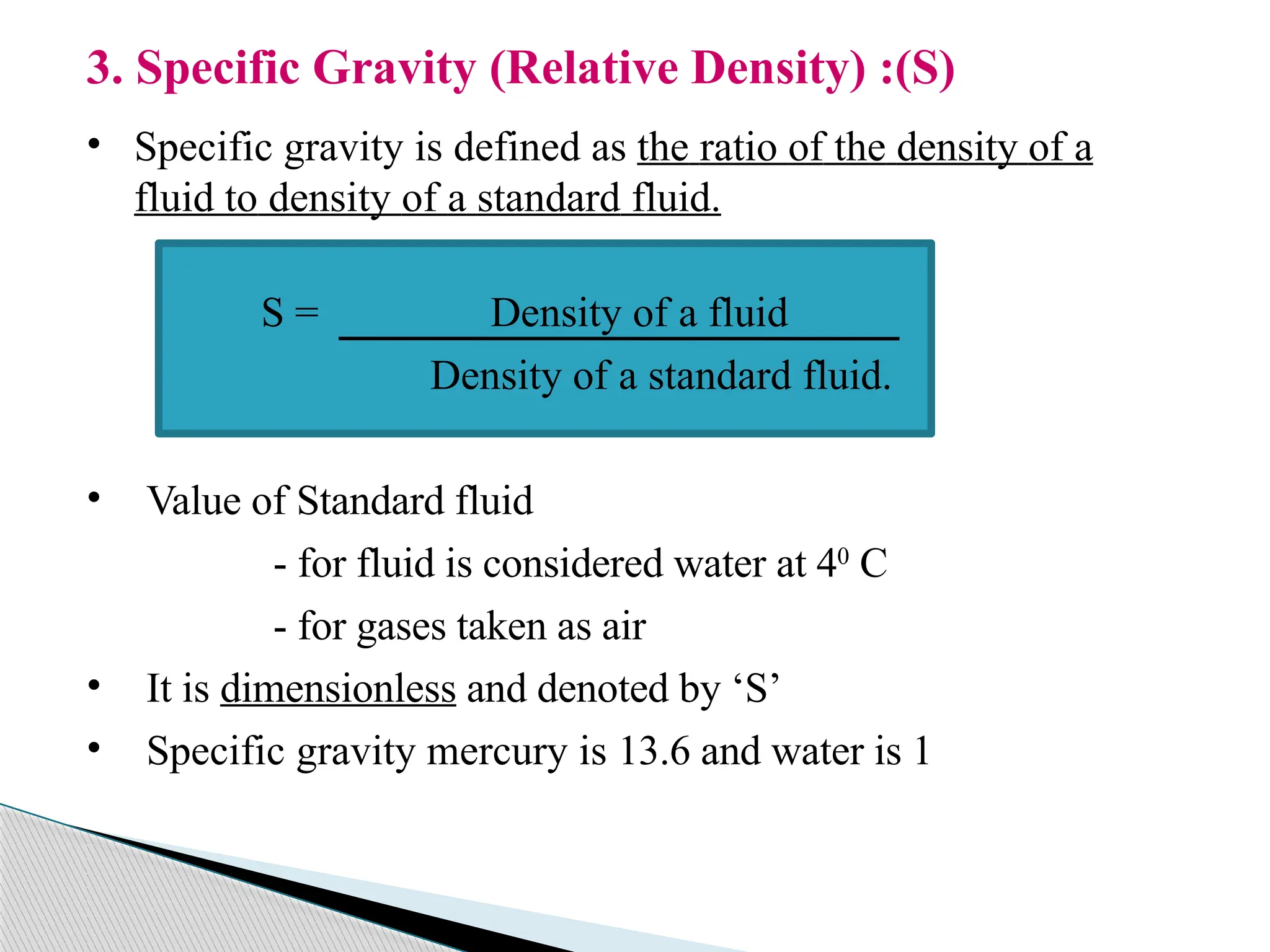 3. Specific Gravity (Relative Density) :(S)
• Specific gravity is defined as the ratio of the density of a
fluid to density of a standard fluid.
S = Density of a fluid
Density of a standard fluid.
• Value of Standard fluid
- for fluid is considered water at 40
C
- for gases taken as air
• It is dimensionless and denoted by ‘S’
• Specific gravity mercury is 13.6 and water is 1
 