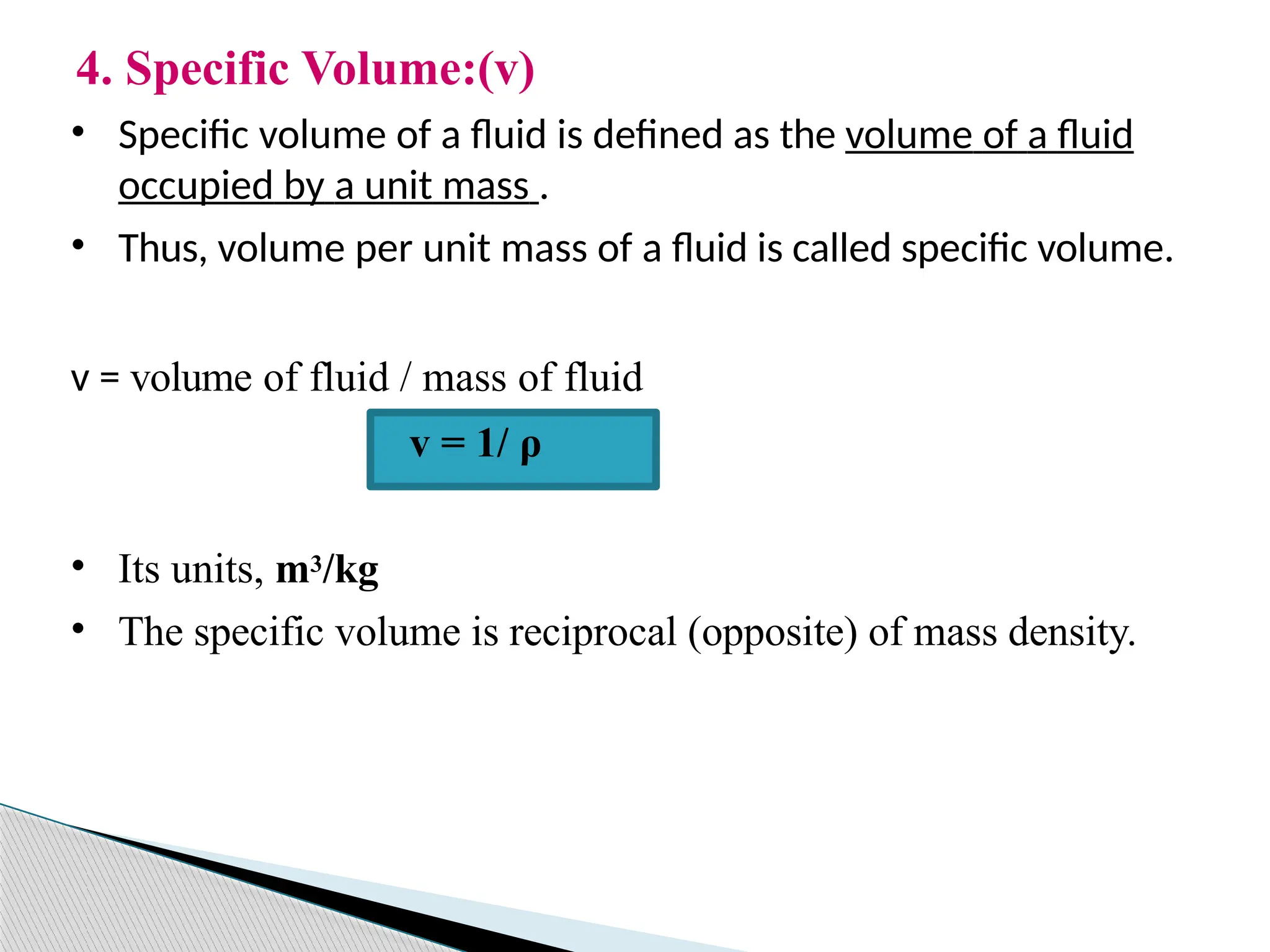 4. Specific Volume:(v)
• Specific volume of a fluid is defined as the volume of a fluid
occupied by a unit mass .
• Thus, volume per unit mass of a fluid is called specific volume.
v = volume of fluid / mass of fluid
v = 1/ ρ
• Its units, m3/kg
• The specific volume is reciprocal (opposite) of mass density.
 