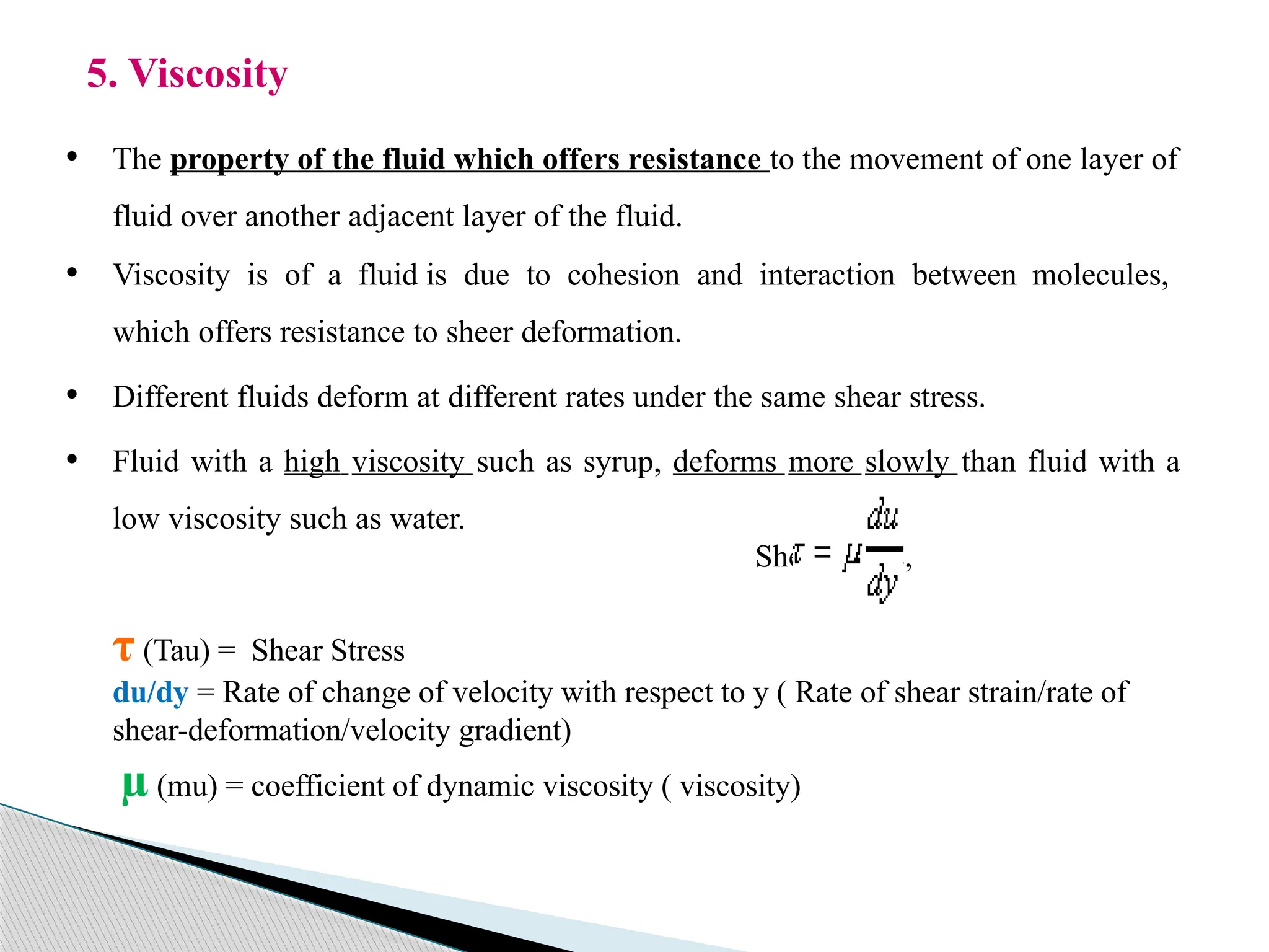 5. Viscosity
• The property of the fluid which offers resistance to the movement of one layer of
fluid over another adjacent layer of the fluid.
• Viscosity is of a fluid is due to cohesion and interaction between molecules,
which offers resistance to sheer deformation.
• Different fluids deform at different rates under the same shear stress.
• Fluid with a high viscosity such as syrup, deforms more slowly than fluid with a
low viscosity such as water.
Shear stress,
τ (Tau) = Shear Stress
du/dy = Rate of change of velocity with respect to y ( Rate of shear strain/rate of
shear-deformation/velocity gradient)
µ (mu) = coefficient of dynamic viscosity ( viscosity)
 