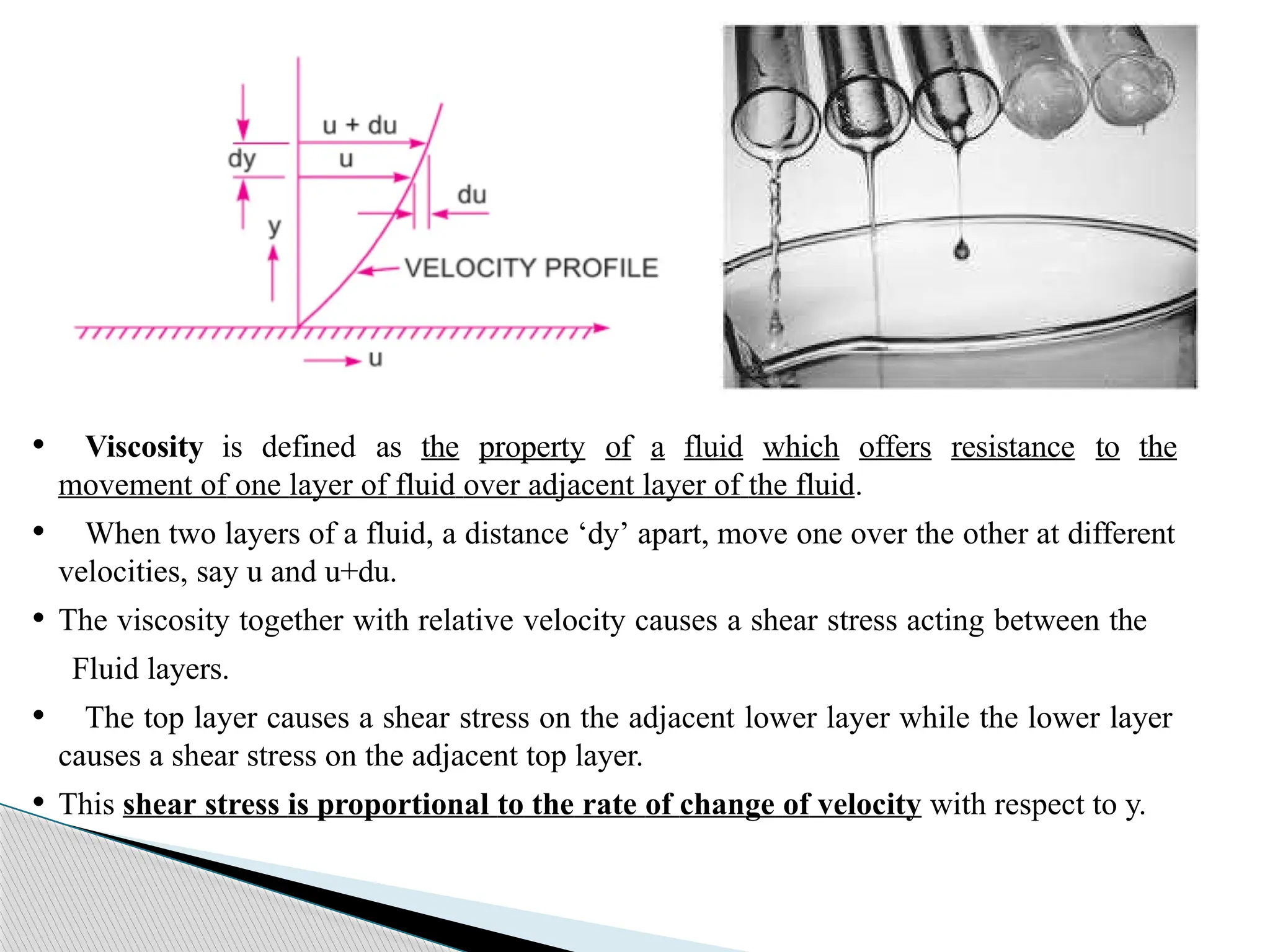 • Viscosity is defined as the property of a fluid which offers resistance to the
movement of one layer of fluid over adjacent layer of the fluid.
• When two layers of a fluid, a distance ‘dy’ apart, move one over the other at different
velocities, say u and u+du.
• The viscosity together with relative velocity causes a shear stress acting between the
Fluid layers.
• The top layer causes a shear stress on the adjacent lower layer while the lower layer
causes a shear stress on the adjacent top layer.
• This shear stress is proportional to the rate of change of velocity with respect to y.
 
