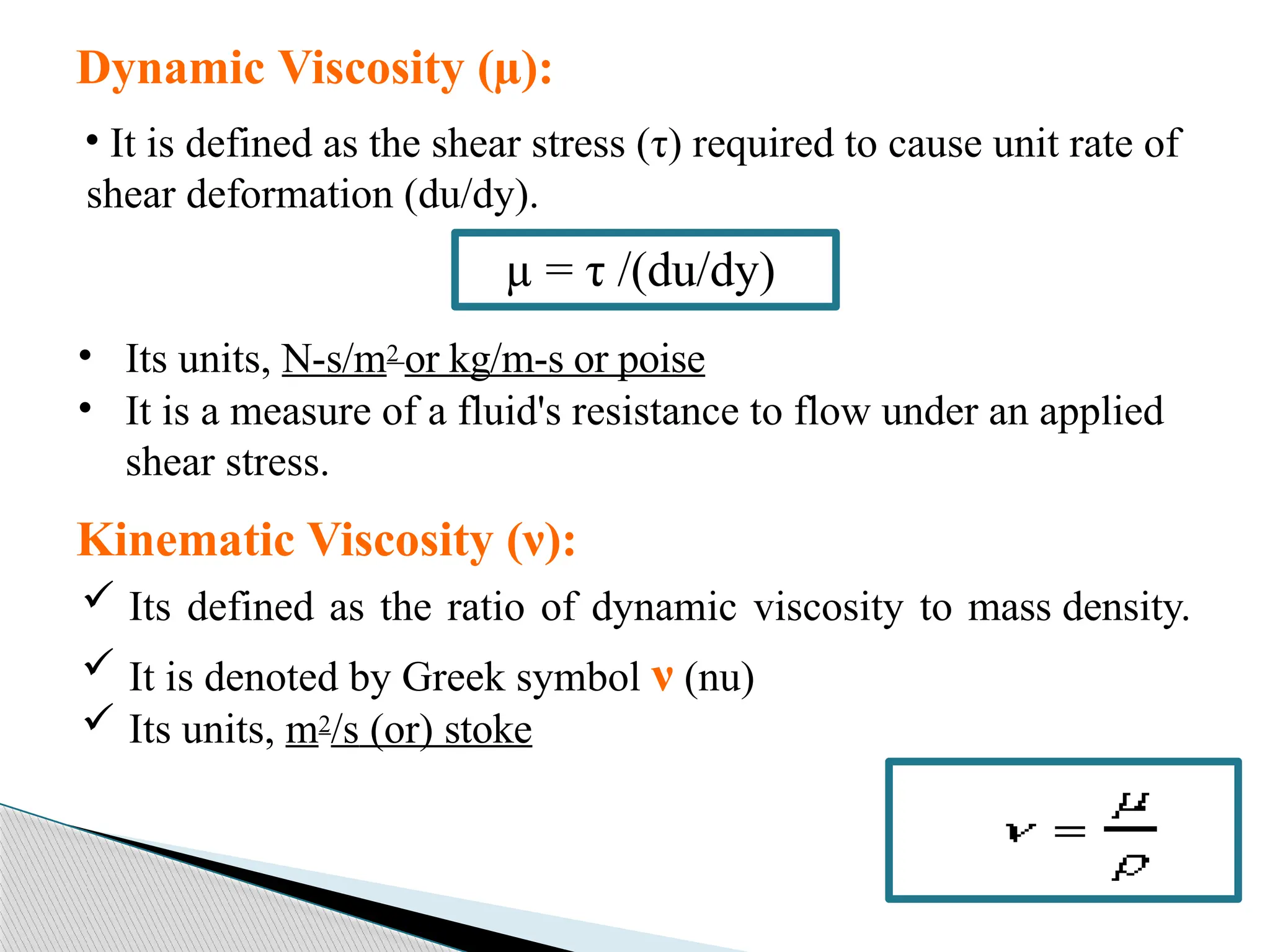 Dynamic Viscosity (µ):
• It is defined as the shear stress (τ) required to cause unit rate of
shear deformation (du/dy).
• Its units, N-s/m2 or kg/m-s or poise
• It is a measure of a fluid's resistance to flow under an applied
shear stress.
µ = τ /(du/dy)
Kinematic Viscosity (ν):
 Its defined as the ratio of dynamic viscosity to mass density.
 It is denoted by Greek symbol ν (nu)
 Its units, m2/s (or) stoke
 
