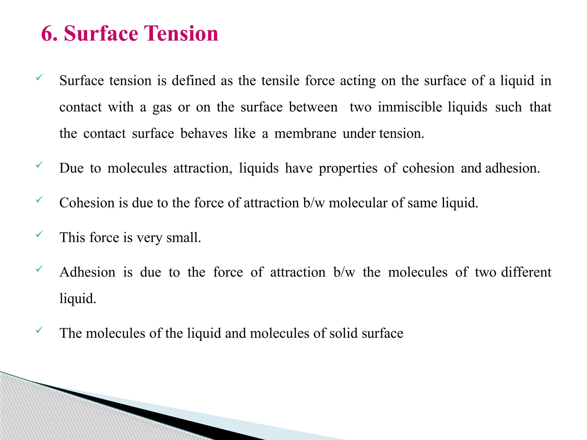  Surface tension is defined as the tensile force acting on the surface of a liquid in
contact with a gas or on the surface between two immiscible liquids such that
the contact surface behaves like a membrane under tension.
 Due to molecules attraction, liquids have properties of cohesion and adhesion.
 Cohesion is due to the force of attraction b/w molecular of same liquid.
 This force is very small.
 Adhesion is due to the force of attraction b/w the molecules of two different
liquid.
 The molecules of the liquid and molecules of solid surface
6. Surface Tension
 