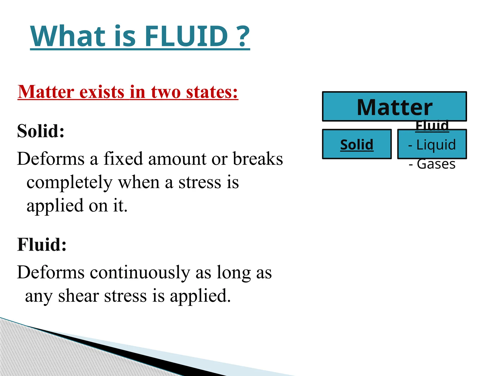 Matter exists in two states:
Solid:
Deforms a fixed amount or breaks
completely when a stress is
applied on it.
Fluid:
Deforms continuously as long as
any shear stress is applied.
What is FLUID ?
Matter
Solid
Fluid
- Liquid
- Gases
 