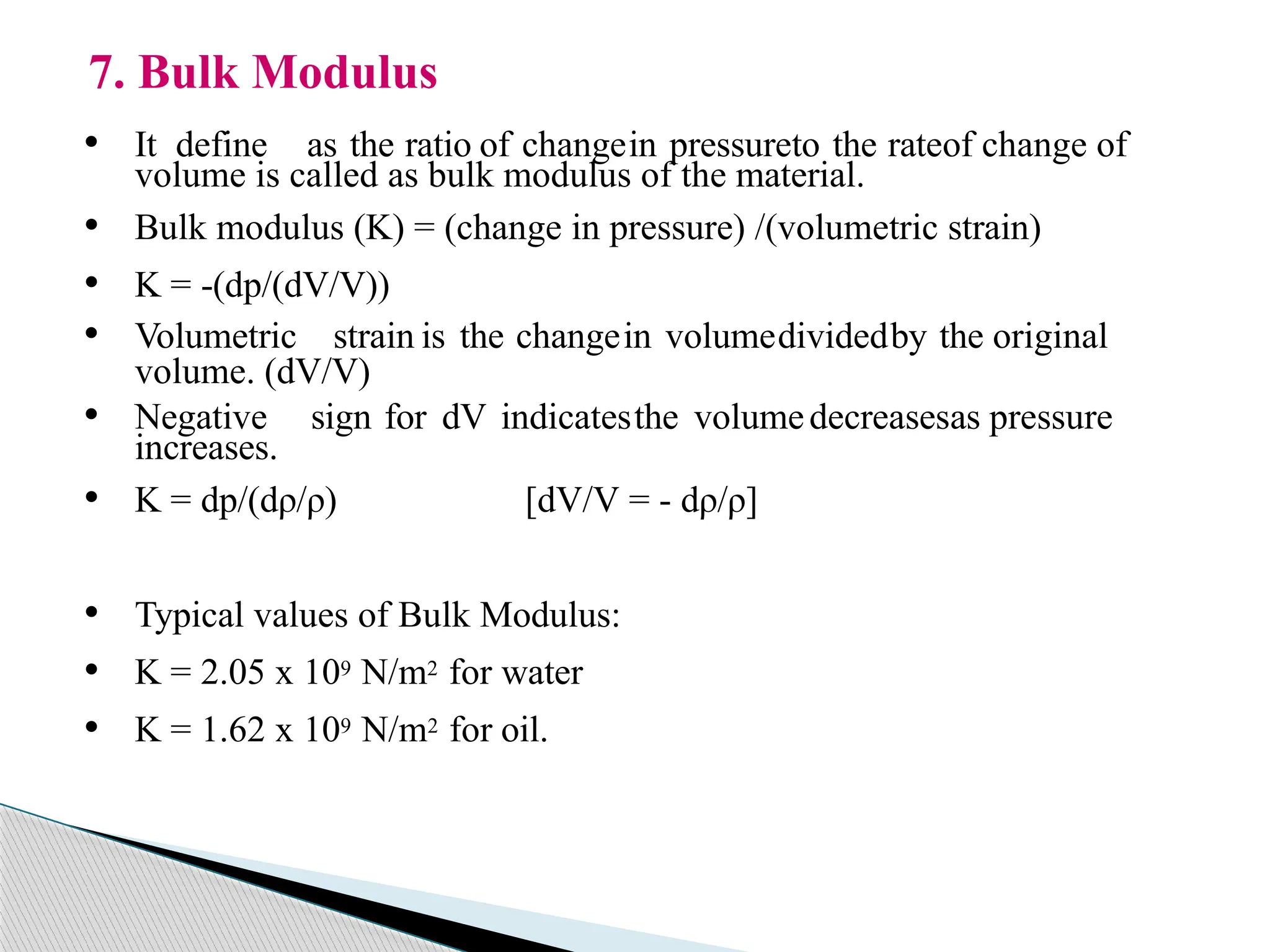 • It define as the ratio of changein pressureto the rateof change of
volume is called as bulk modulus of the material.
• Bulk modulus (K) = (change in pressure) /(volumetric strain)
• K = -(dp/(dV/V))
• Volumetric strain is the changein volumedividedby the original
volume. (dV/V)
• Negative sign for dV indicatesthe volumedecreasesas pressure
increases.
• K = dp/(dρ/ρ) [dV/V = - dρ/ρ]
• Typical values of Bulk Modulus:
• K = 2.05 x 109 N/m2 for water
• K = 1.62 x 109 N/m2 for oil.
7. Bulk Modulus
 