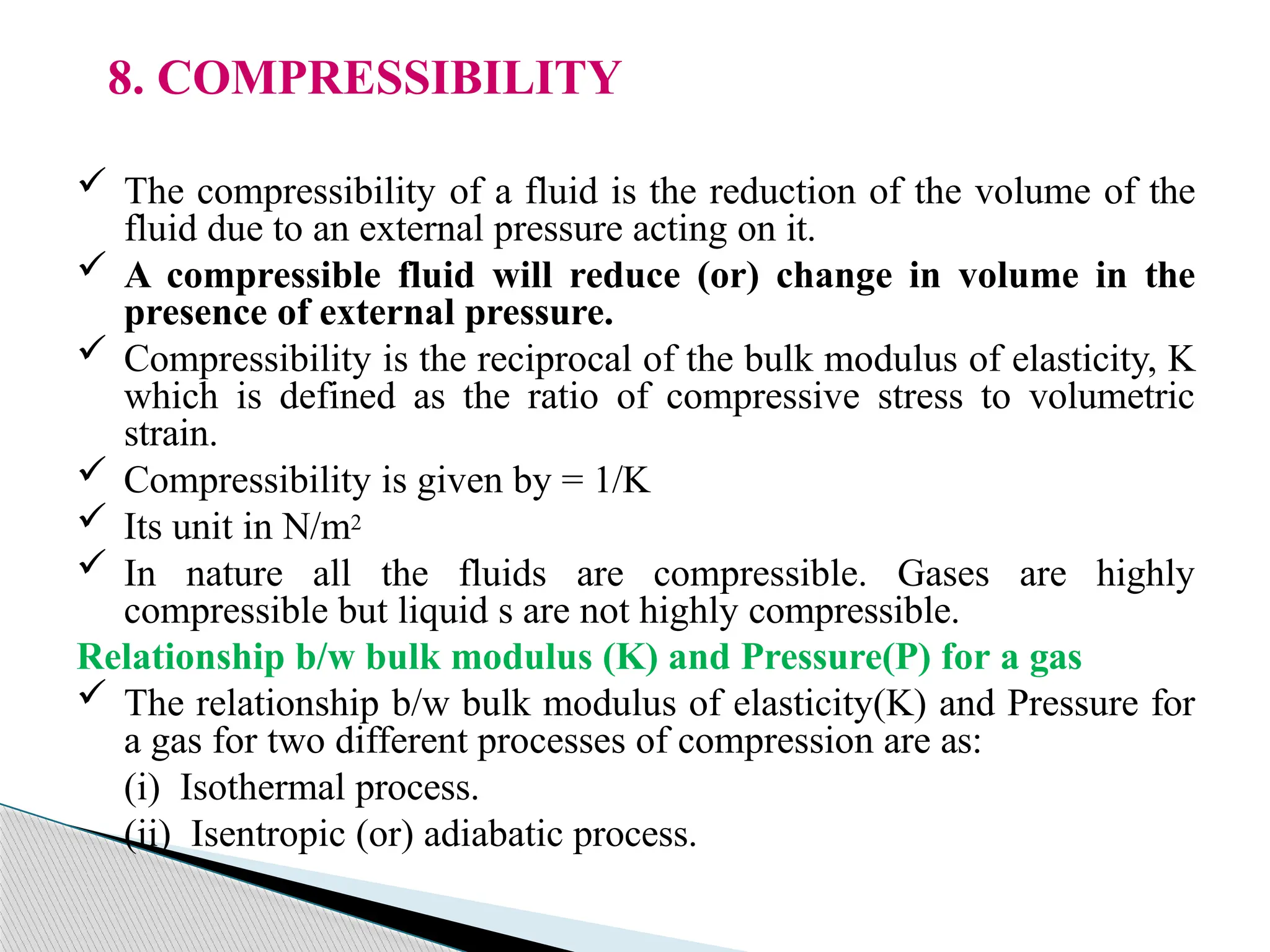 8. COMPRESSIBILITY
 The compressibility of a fluid is the reduction of the volume of the
fluid due to an external pressure acting on it.
 A compressible fluid will reduce (or) change in volume in the
presence of external pressure.
 Compressibility is the reciprocal of the bulk modulus of elasticity, K
which is defined as the ratio of compressive stress to volumetric
strain.
 Compressibility is given by = 1/K
 Its unit in N/m2
 In nature all the fluids are compressible. Gases are highly
compressible but liquid s are not highly compressible.
Relationship b/w bulk modulus (K) and Pressure(P) for a gas
 The relationship b/w bulk modulus of elasticity(K) and Pressure for
a gas for two different processes of compression are as:
(i) Isothermal process.
(ii) Isentropic (or) adiabatic process.
 