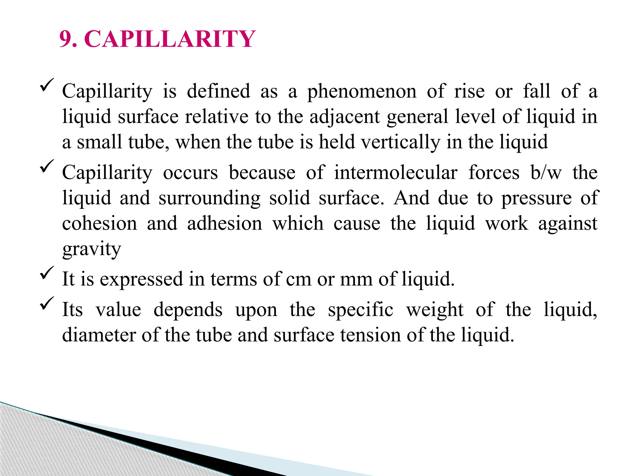 9. CAPILLARITY
 Capillarity is defined as a phenomenon of rise or fall of a
liquid surface relative to the adjacent general level of liquid in
a small tube, when the tube is held vertically in the liquid
 Capillarity occurs because of intermolecular forces b/w the
liquid and surrounding solid surface. And due to pressure of
cohesion and adhesion which cause the liquid work against
gravity
 It is expressed in terms of cm or mm of liquid.
 Its value depends upon the specific weight of the liquid,
diameter of the tube and surface tension of the liquid.
 