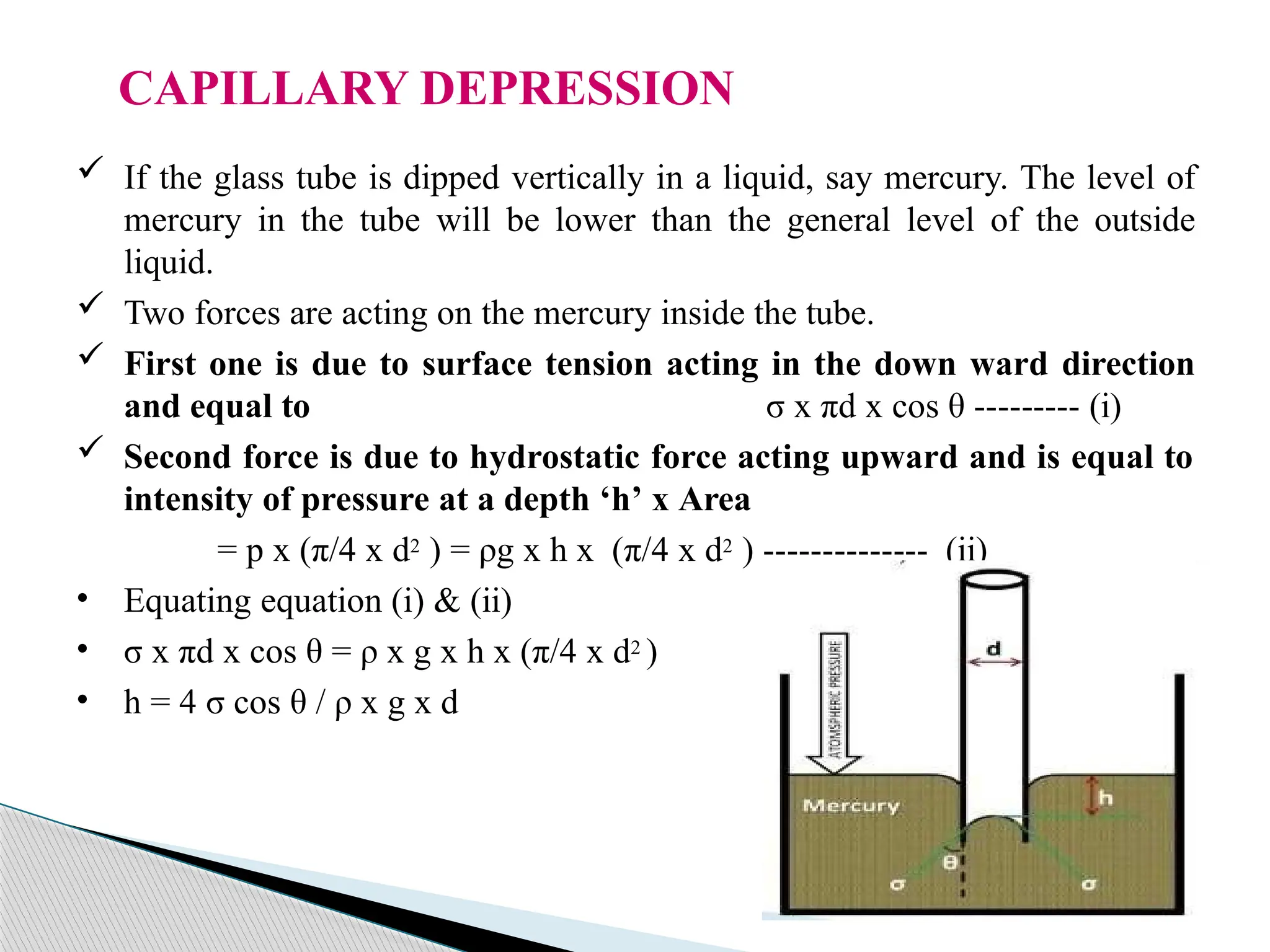 CAPILLARY DEPRESSION
 If the glass tube is dipped vertically in a liquid, say mercury. The level of
mercury in the tube will be lower than the general level of the outside
liquid.
 Two forces are acting on the mercury inside the tube.
 First one is due to surface tension acting in the down ward direction
and equal to σ x πd x cos θ --------- (i)
 Second force is due to hydrostatic force acting upward and is equal to
intensity of pressure at a depth ‘h’ x Area
= p x (π/4 x d2 ) = ρg x h x (π/4 x d2 ) -------------- (ii)
• Equating equation (i) & (ii)
• σ x πd x cos θ = ρ x g x h x (π/4 x d2 )
• h = 4 σ cos θ / ρ x g x d
 