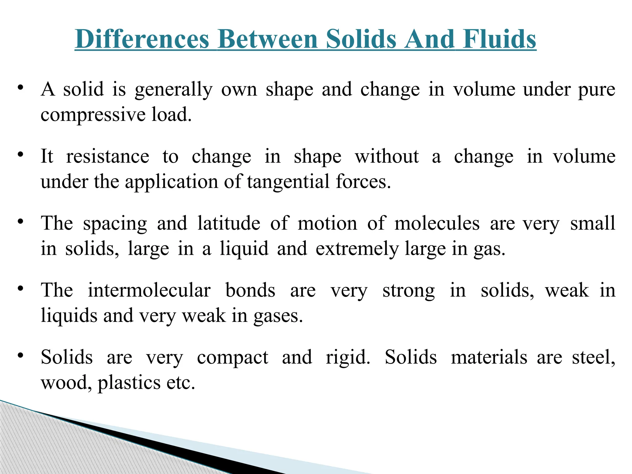 Differences Between Solids And Fluids
• A solid is generally own shape and change in volume under pure
compressive load.
• It resistance to change in shape without a change in volume
under the application of tangential forces.
• The spacing and latitude of motion of molecules are very small
in solids, large in a liquid and extremely large in gas.
• The intermolecular bonds are very strong in solids, weak in
liquids and very weak in gases.
• Solids are very compact and rigid. Solids materials are steel,
wood, plastics etc.
 