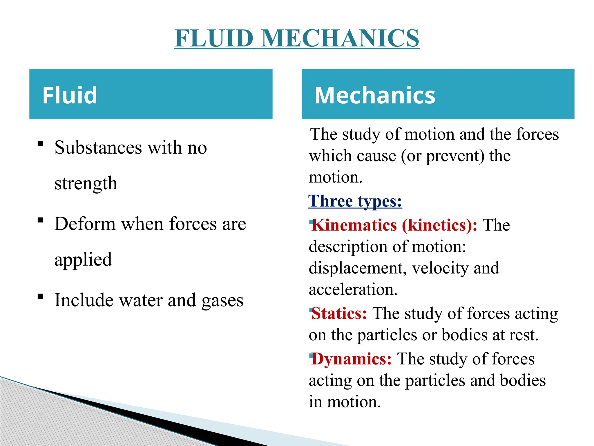 FLUID MECHANICS
Fluid Mechanics
 Substances with no
strength
 Deform when forces are
applied
 Include water and gases
The study of motion and the forces
which cause (or prevent) the
motion.
Three types:

Kinematics (kinetics): The
description of motion:
displacement, velocity and
acceleration.

Statics: The study of forces acting
on the particles or bodies at rest.

Dynamics: The study of forces
acting on the particles and bodies
in motion.
 
