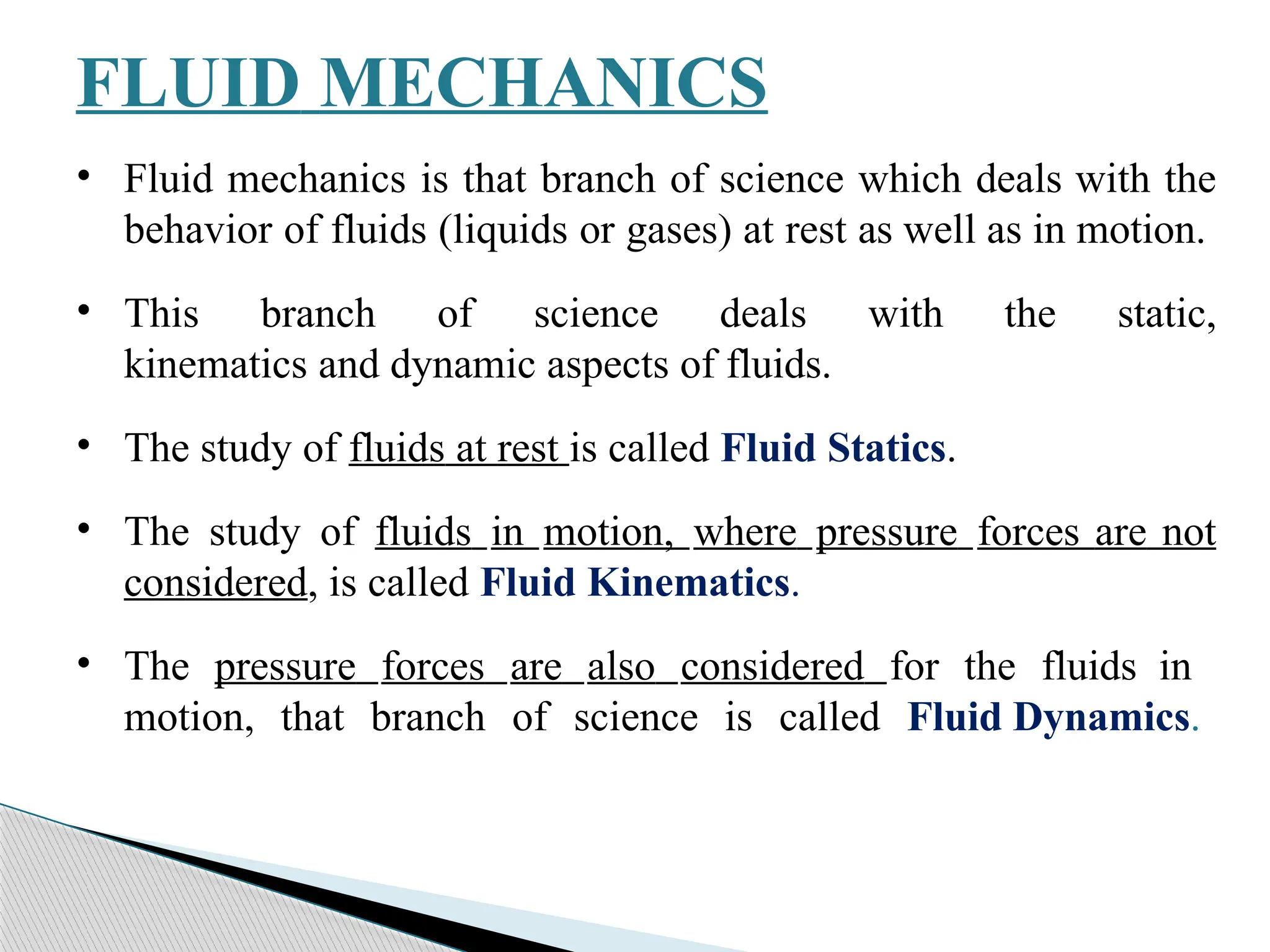FLUID MECHANICS
• Fluid mechanics is that branch of science which deals with the
behavior of fluids (liquids or gases) at rest as well as in motion.
• This branch of science deals with the static,
kinematics and dynamic aspects of fluids.
• The study of fluids at rest is called Fluid Statics.
• The study of fluids in motion, where pressure forces are not
considered, is called Fluid Kinematics.
• The pressure forces are also considered for the fluids in
motion, that branch of science is called Fluid Dynamics.
 