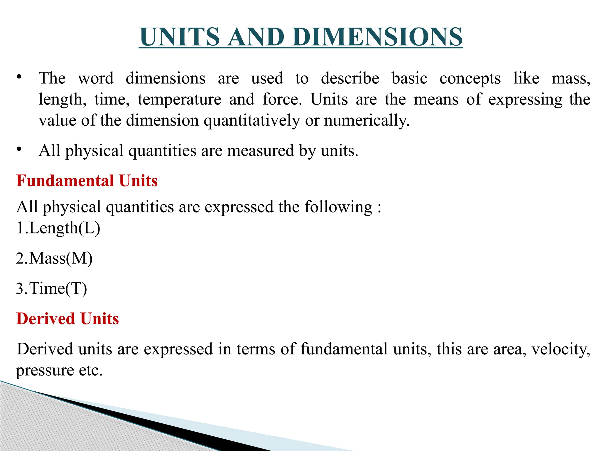 UNITS AND DIMENSIONS
• The word dimensions are used to describe basic concepts like mass,
length, time, temperature and force. Units are the means of expressing the
value of the dimension quantitatively or numerically.
• All physical quantities are measured by units.
Fundamental Units
All physical quantities are expressed the following :
1.Length(L)
2.Mass(M)
3.Time(T)
Derived Units
Derived units are expressed in terms of fundamental units, this are area, velocity,
pressure etc.
 
