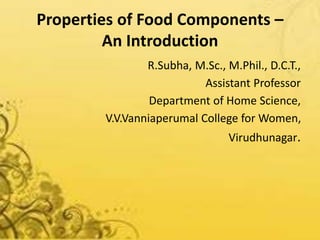Properties of Food Components –
An Introduction
R.Subha, M.Sc., M.Phil., D.C.T.,
Assistant Professor
Department of Home Science,
V.V.Vanniaperumal College for Women,
Virudhunagar.
 