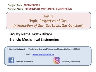 Unit: 1
Topic: Properties of Gas
(Introduction of Gas, Gas Laws, Gas Constant)
Faculty Name: Pratik Kikani
Branch: Mechanical Engineering
Atmiya University, "Yogidham Gurukul", Kalawad Road, Rajkot - 360005
Web: www.atmiyauni.ac.in
: : atmiyauniversity : : atmiya_university
Subject Code: 18BTMECC201
Subject Name: ELEMENTS OF MECHANICAL ENGINEERING
 