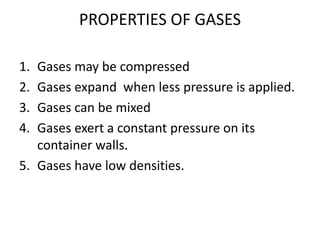 PROPERTIES OF GASES
1. Gases may be compressed
2. Gases expand when less pressure is applied.
3. Gases can be mixed
4. Gases exert a constant pressure on its
container walls.
5. Gases have low densities.
 