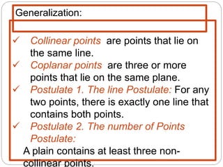  Collinear points are points that lie on
the same line.
 Coplanar points are three or more
points that lie on the same plane.
 Postulate 1. The line Postulate: For any
two points, there is exactly one line that
contains both points.
 Postulate 2. The number of Points
Postulate:
A plain contains at least three non-
collinear points.
Generalization:
 