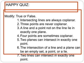 Modify: True or False.
1.Intersecting lines are always coplanar.
2.Three points are never coplanar.
3.A line and a point not on the line lie in
exactly one plane.
4.Four points are sometimes coplanar.
5.Two planes can intersect in exactly one
point.
6.The intersection of a line and a plane can
be an empty set, a point, or a lie.
7.Two lines can intersect in exactly one
point.
HAPPY QUIZ:
 