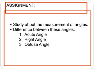 Study about the measurement of angles.
Difference between these angles:
1. Acute Angle
2. Right Angle
3. Obtuse Angle
ASSIGNMENT:
 