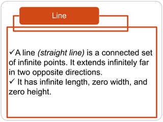 Line
A line (straight line) is a connected set
of infinite points. It extends infinitely far
in two opposite directions.
 It has infinite length, zero width, and
zero height.
 