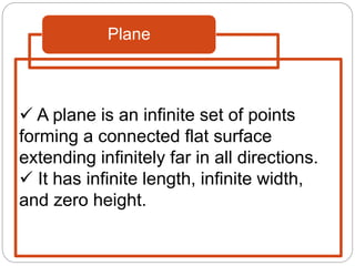 Plane
 A plane is an infinite set of points
forming a connected flat surface
extending infinitely far in all directions.
 It has infinite length, infinite width,
and zero height.
 