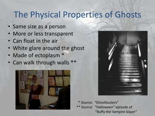 The Physical Properties of Ghosts
•   Same size as a person
•   More or less transparent
•   Can float in the air
•   White glare around the ghost
•   Made of ectoplasm *
•   Can walk through walls **




                             * Source: “Ghostbusters”
                            ** Source: “Halloween” episode of
                                       “Buffy the Vampire Slayer”
 
