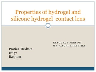 R E S O U R C E P E R S O N
M R . G A U R I S H R E S T H A
Properties of hydrogel and
silicone hydrogel contact lens
Prativa Devkota
2nd yr
B.optom
 
