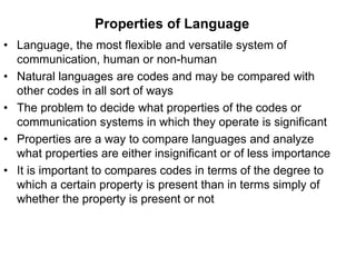Properties of Language
• Language, the most flexible and versatile system of
communication, human or non-human
• Natural languages are codes and may be compared with
other codes in all sort of ways
• The problem to decide what properties of the codes or
communication systems in which they operate is significant
• Properties are a way to compare languages and analyze
what properties are either insignificant or of less importance
• It is important to compares codes in terms of the degree to
which a certain property is present than in terms simply of
whether the property is present or not
 