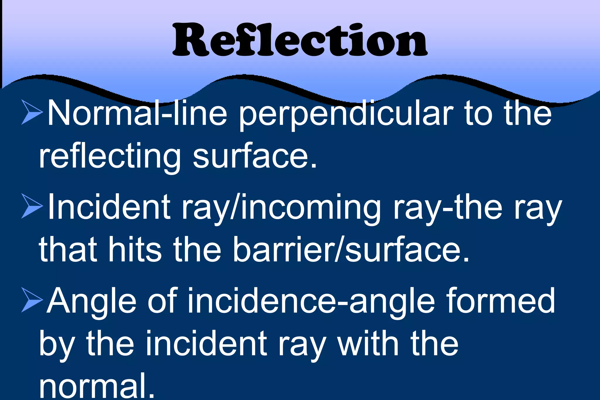 Reflection
Normal-line perpendicular to the
reflecting surface.
Incident ray/incoming ray-the ray
that hits the barrier/surface.
Angle of incidence-angle formed
by the incident ray with the
normal.
 