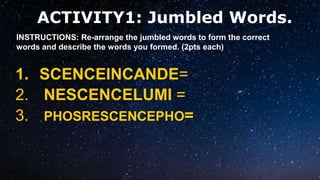 ACTIVITY1: Jumbled Words.
1
1. SCENCEINCANDE=
2. NESCENCELUMI =
3. PHOSRESCENCEPHO=
INSTRUCTIONS: Re-arrange the jumbled words to form the correct
words and describe the words you formed. (2pts each)
 