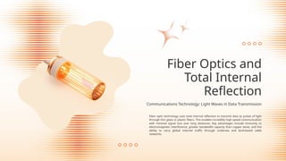 Fiber optic technology uses total internal reflection to transmit data as pulses of light
through thin glass or plastic fibers. This enables incredibly high-speed communication
with minimal signal loss over long distances. Key advantages include immunity to
electromagnetic interference, greater bandwidth capacity than copper wires, and the
ability to carry global internet traffic through undersea and land-based cable
networks.
Fiber Optics and
Total Internal
Reflection
Communications Technology: Light Waves in Data Transmission
 