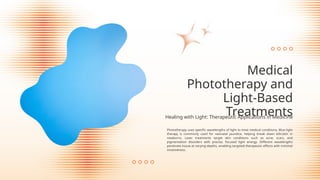 Phototherapy uses specific wavelengths of light to treat medical conditions. Blue light
therapy is commonly used for neonatal jaundice, helping break down bilirubin in
newborns. Laser treatments target skin conditions such as acne, scars, and
pigmentation disorders with precise, focused light energy. Different wavelengths
penetrate tissue at varying depths, enabling targeted therapeutic effects with minimal
invasiveness.
Medical
Phototherapy and
Light-Based
Treatments
Healing with Light: Therapeutic Applications in Medicine
 