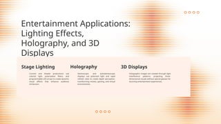 Entertainment Applications:
Lighting Effects,
Holography, and 3D
Displays
Stage Lighting
Concert and theater productions use
colored light, polarization filters, and
programmable LED arrays to create dynamic
visual effects that enhance audience
immersion.
Holographic images are created through light
interference patterns, projecting three-
dimensional visuals without special glasses for
stunning entertainment experiences.
Holography
Stereoscopic and autostereoscopic
displays use polarized light and rapid
refresh rates to create depth perception,
transforming movies, gaming, and virtual
environments.
3D Displays
 
