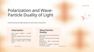 Light behaves as waves (interference,
diffraction)
Also acts as photons (discrete energy
packets)
Photoelectric effect demonstrates
particle nature
Foundation of quantum mechanics
and modern physics
Wave-Particle
Duality
Polarization
Light waves oscillate in specific
directions
Polarized sunglasses filter horizontal
glare
Used in LCD screens and photography
Reduces reflected light for clearer
vision
Polarization and Wave-
Particle Duality of Light
Understanding how light behaves as both waves and particles
 